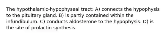 The hypothalamic-hypophyseal tract: A) connects the hypophysis to the pituitary gland. B) is partly contained within the infundibulum. C) conducts aldosterone to the hypophysis. D) is the site of prolactin synthesis.