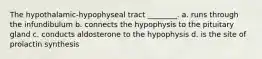 The hypothalamic-hypophyseal tract ________. a. runs through the infundibulum b. connects the hypophysis to the pituitary gland c. conducts aldosterone to the hypophysis d. is the site of prolactin synthesis