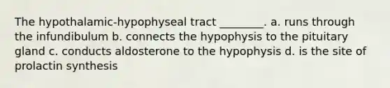 The hypothalamic-hypophyseal tract ________. a. runs through the infundibulum b. connects the hypophysis to the pituitary gland c. conducts aldosterone to the hypophysis d. is the site of prolactin synthesis