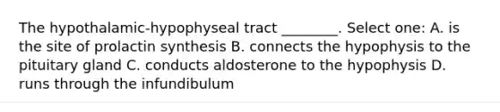 The hypothalamic-hypophyseal tract ________. Select one: A. is the site of prolactin synthesis B. connects the hypophysis to the pituitary gland C. conducts aldosterone to the hypophysis D. runs through the infundibulum