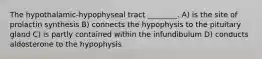 The hypothalamic-hypophyseal tract ________. A) is the site of prolactin synthesis B) connects the hypophysis to the pituitary gland C) is partly contained within the infundibulum D) conducts aldosterone to the hypophysis