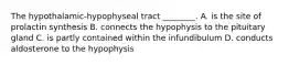 The hypothalamic-hypophyseal tract ________. A. is the site of prolactin synthesis B. connects the hypophysis to the pituitary gland C. is partly contained within the infundibulum D. conducts aldosterone to the hypophysis