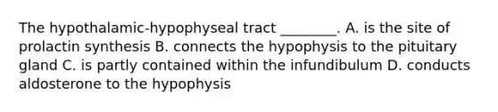 The hypothalamic-hypophyseal tract ________. A. is the site of prolactin synthesis B. connects the hypophysis to the pituitary gland C. is partly contained within the infundibulum D. conducts aldosterone to the hypophysis