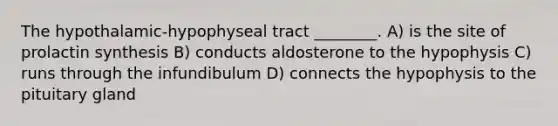 The hypothalamic-hypophyseal tract ________. A) is the site of prolactin synthesis B) conducts aldosterone to the hypophysis C) runs through the infundibulum D) connects the hypophysis to the pituitary gland