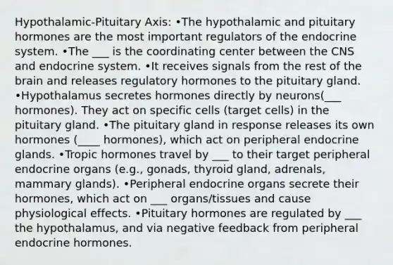 Hypothalamic-Pituitary Axis: •The hypothalamic and pituitary hormones are the most important regulators of the endocrine system. •The ___ is the coordinating center between the CNS and endocrine system. •It receives signals from the rest of the brain and releases regulatory hormones to the pituitary gland. •Hypothalamus secretes hormones directly by neurons(___ hormones). They act on specific cells (target cells) in the pituitary gland. •The pituitary gland in response releases its own hormones (____ hormones), which act on peripheral endocrine glands. •Tropic hormones travel by ___ to their target peripheral endocrine organs (e.g., gonads, thyroid gland, adrenals, mammary glands). •Peripheral endocrine organs secrete their hormones, which act on ___ organs/tissues and cause physiological effects. •Pituitary hormones are regulated by ___ the hypothalamus, and via negative feedback from peripheral endocrine hormones.