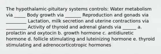 The hypothalamic-pituitary systems controls: Water metabolism via _____ Body growth via _______ Reproduction and gonads via _________ Lactation, milk secretion and uterine contractions via _________ Activity of thyroid and adrenal glands via ______ a. prolactin and oxytocin b. growth hormone c. antidiuretic hormone d. follicle stimulating and luteinizing hormone e. thyroid stimulating and adrenocorticotropic hormones