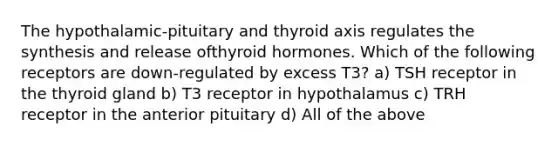 The hypothalamic-pituitary and thyroid axis regulates the synthesis and release ofthyroid hormones. Which of the following receptors are down-regulated by excess T3? a) TSH receptor in the thyroid gland b) T3 receptor in hypothalamus c) TRH receptor in the anterior pituitary d) All of the above