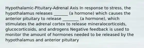 Hypothalamic-Pituitary-Adrenal Axis In response to stress, the hypothalamus releases _______ (a hormone) which causes the anterior pituitary to release ________ (a hormone), which stimulates the adrenal cortex to release mineralocorticoids, glucocorticoids, and androgens Negative feedback is used to monitor the amount of hormones needed to be released by the hypothalamus and anterior pituitary