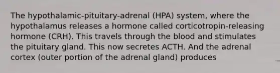 The hypothalamic-pituitary-adrenal (HPA) system, where the hypothalamus releases a hormone called corticotropin-releasing hormone (CRH). This travels through the blood and stimulates the pituitary gland. This now secretes ACTH. And the adrenal cortex (outer portion of the adrenal gland) produces