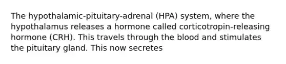 The hypothalamic-pituitary-adrenal (HPA) system, where the hypothalamus releases a hormone called corticotropin-releasing hormone (CRH). This travels through the blood and stimulates the pituitary gland. This now secretes