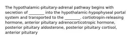 The hypothalamic-pituitary-adrenal pathway begins with secretion of ________ into the hypothalamic-hypophyseal portal system and transported to the ________. cortiotropin-releasing hormone, anterior pituitary adrenocorticotropic hormone, posterior pituitary aldosterone, posterior pituitary cortisol, anterior pituitary