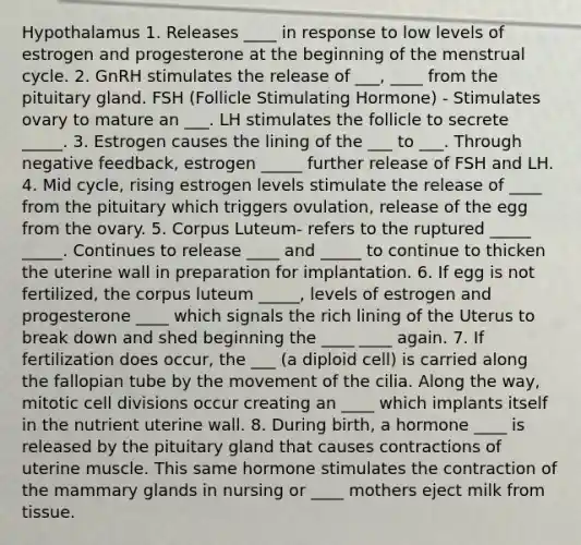 Hypothalamus 1. Releases ____ in response to low levels of estrogen and progesterone at the beginning of the menstrual cycle. 2. GnRH stimulates the release of ___, ____ from the pituitary gland. FSH (Follicle Stimulating Hormone) - Stimulates ovary to mature an ___. LH stimulates the follicle to secrete _____. 3. Estrogen causes the lining of the ___ to ___. Through negative feedback, estrogen _____ further release of FSH and LH. 4. Mid cycle, rising estrogen levels stimulate the release of ____ from the pituitary which triggers ovulation, release of the egg from the ovary. 5. Corpus Luteum- refers to the ruptured _____ _____. Continues to release ____ and _____ to continue to thicken the uterine wall in preparation for implantation. 6. If egg is not fertilized, the corpus luteum _____, levels of estrogen and progesterone ____ which signals the rich lining of the Uterus to break down and shed beginning the ____ ____ again. 7. If fertilization does occur, the ___ (a diploid cell) is carried along the fallopian tube by the movement of the cilia. Along the way, mitotic cell divisions occur creating an ____ which implants itself in the nutrient uterine wall. 8. During birth, a hormone ____ is released by the pituitary gland that causes contractions of uterine muscle. This same hormone stimulates the contraction of the mammary glands in nursing or ____ mothers eject milk from tissue.