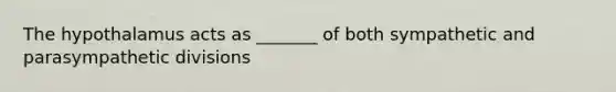 The hypothalamus acts as _______ of both sympathetic and parasympathetic divisions