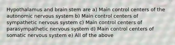 Hypothalamus and brain stem are a) Main control centers of the autonomic nervous system b) Main control centers of sympathetic nervous system c) Main control centers of parasympathetic nervous system d) Main control centers of somatic nervous system e) All of the above