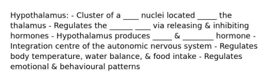 Hypothalamus: - Cluster of a ____ nuclei located _____ the thalamus - Regulates the ______ ____ via releasing & inhibiting hormones - Hypothalamus produces _____ & ________ hormone - Integration centre of the autonomic nervous system - Regulates body temperature, water balance, & food intake - Regulates emotional & behavioural patterns