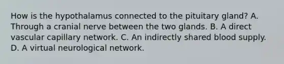 How is the hypothalamus connected to the pituitary gland? A. Through a cranial nerve between the two glands. B. A direct vascular capillary network. C. An indirectly shared blood supply. D. A virtual neurological network.