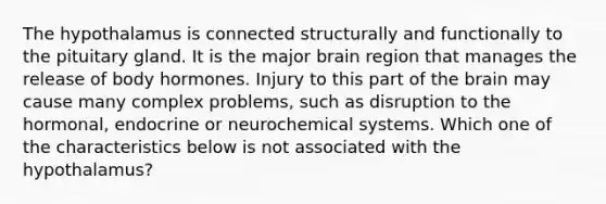 The hypothalamus is connected structurally and functionally to the pituitary gland. It is the major brain region that manages the release of body hormones. Injury to this part of the brain may cause many complex problems, such as disruption to the hormonal, endocrine or neurochemical systems. Which one of the characteristics below is not associated with the hypothalamus?