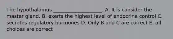 The hypothalamus ____________________. A. It is consider the master gland. B. exerts the highest level of endocrine control C. secretes regulatory hormones D. Only B and C are correct E. all choices are correct