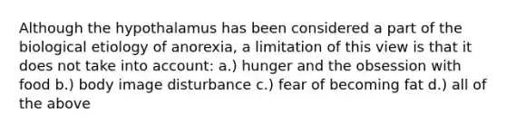 Although the hypothalamus has been considered a part of the biological etiology of anorexia, a limitation of this view is that it does not take into account: a.) hunger and the obsession with food b.) body image disturbance c.) fear of becoming fat d.) all of the above