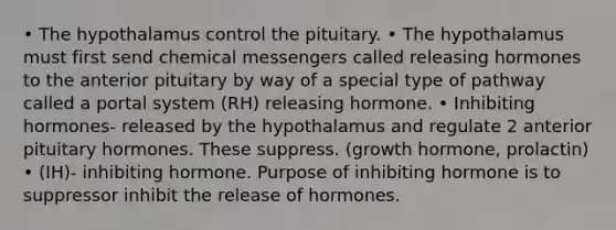 • The hypothalamus control the pituitary. • The hypothalamus must first send chemical messengers called releasing hormones to the anterior pituitary by way of a special type of pathway called a portal system (RH) releasing hormone. • Inhibiting hormones- released by the hypothalamus and regulate 2 anterior pituitary hormones. These suppress. (growth hormone, prolactin) • (IH)- inhibiting hormone. Purpose of inhibiting hormone is to suppressor inhibit the release of hormones.