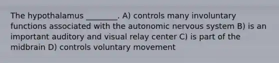 The hypothalamus ________. A) controls many involuntary functions associated with the autonomic nervous system B) is an important auditory and visual relay center C) is part of the midbrain D) controls voluntary movement