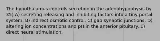 The hypothalamus controls secretion in the adenohypophysis by 35) A) secreting releasing and inhibiting factors into a tiny portal system. B) indirect osmotic control. C) gap synaptic junctions. D) altering ion concentrations and pH in the anterior pituitary. E) direct neural stimulation.