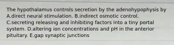 The hypothalamus controls secretion by the adenohypophysis by A.direct neural stimulation. B.indirect osmotic control. C.secreting releasing and inhibiting factors into a tiny portal system. D.altering ion concentrations and pH in the anterior pituitary. E.gap synaptic junctions