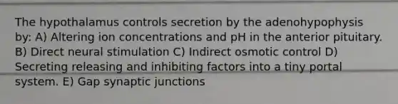 The hypothalamus controls secretion by the adenohypophysis by: A) Altering ion concentrations and pH in the anterior pituitary. B) Direct neural stimulation C) Indirect osmotic control D) Secreting releasing and inhibiting factors into a tiny portal system. E) Gap synaptic junctions