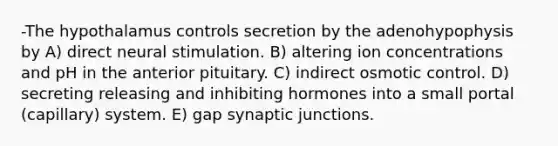 -The hypothalamus controls secretion by the adenohypophysis by A) direct neural stimulation. B) altering ion concentrations and pH in the anterior pituitary. C) indirect osmotic control. D) secreting releasing and inhibiting hormones into a small portal (capillary) system. E) gap synaptic junctions.