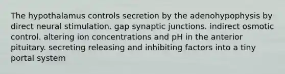 The hypothalamus controls secretion by the adenohypophysis by direct neural stimulation. gap synaptic junctions. indirect osmotic control. altering ion concentrations and pH in the anterior pituitary. secreting releasing and inhibiting factors into a tiny portal system