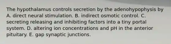 The hypothalamus controls secretion by the adenohypophysis by A. direct neural stimulation. B. indirect osmotic control. C. secreting releasing and inhibiting factors into a tiny portal system. D. altering ion concentrations and pH in the anterior pituitary. E. gap synaptic junctions.