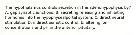 The hypothalamus controls secretion in the adenohypophysis by? A. gap synaptic junctions. B. secreting releasing and inhibiting hormones into the hypophysealportal system. C. direct neural stimulation D. indirect osmotic control. E. altering ion concentrations and pH in the anterior pituitary.