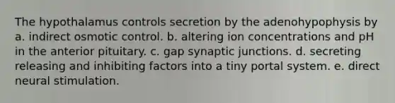 The hypothalamus controls secretion by the adenohypophysis by a. indirect osmotic control. b. altering ion concentrations and pH in the anterior pituitary. c. gap synaptic junctions. d. secreting releasing and inhibiting factors into a tiny portal system. e. direct neural stimulation.