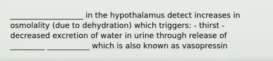 ___________________ in the hypothalamus detect increases in osmolality (due to dehydration) which triggers: - thirst - decreased excretion of water in urine through release of _________ ___________ which is also known as vasopressin