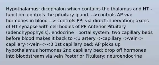 Hypothalamus: dicephalon which contains the thalamus and HT -function: controls the pituitary gland. -->controls AP via: hormones in blood --> controls PP: via direct innervation; axons of HT synapse with cell bodies of PP Anterior Pituitary (adenohypophysis): endocrine - portal system: two capillary beds before blood makes it back to capillary ->vein-> capillary->vein--><3 1st capillary bed: AP picks up hypothalamus hormones 2nd capillary bed: drop off hormones into bloodstream via vein Posterior Pituitary: neuroendocrine