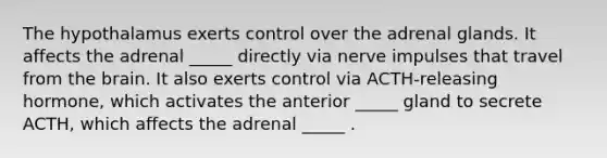 The hypothalamus exerts control over the adrenal glands. It affects the adrenal _____ directly via nerve impulses that travel from <a href='https://www.questionai.com/knowledge/kLMtJeqKp6-the-brain' class='anchor-knowledge'>the brain</a>. It also exerts control via ACTH-releasing hormone, which activates the anterior _____ gland to secrete ACTH, which affects the adrenal _____ .