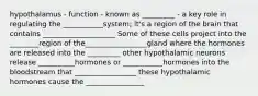 hypothalamus - function - known as _________ - a key role in regulating the ___________system; it's a region of the brain that contains ____________________ Some of these cells project into the ________region of the_________________gland where the hormones are released into the _________ other hypothalamic neurons release __________hormones or ___________hormones into the bloodstream that _________________ these hypothalamic hormones cause the ________________