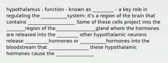 hypothalamus - function - known as _________ - a key role in regulating the ___________system; it's a region of the brain that contains ____________________ Some of these cells project into the ________region of the_________________gland where the hormones are released into the _________ other hypothalamic neurons release __________hormones or ___________hormones into the bloodstream that _________________ these hypothalamic hormones cause the ________________