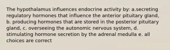 The hypothalamus influences endocrine activity by: a.secreting regulatory hormones that influence the anterior pituitary gland, b. producing hormones that are stored in the posterior pituitary gland, c. overseeing the autonomic nervous system, d. stimulating hormone secretion by the adrenal medulla e. all choices are correct