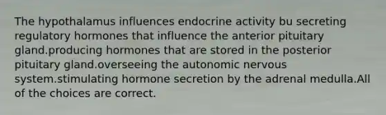 The hypothalamus influences endocrine activity bu secreting regulatory hormones that influence the anterior pituitary gland.producing hormones that are stored in the posterior pituitary gland.overseeing the autonomic nervous system.stimulating hormone secretion by the adrenal medulla.All of the choices are correct.