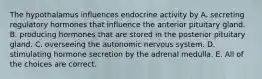 The hypothalamus influences endocrine activity by A. secreting regulatory hormones that influence the anterior pituitary gland. B. producing hormones that are stored in the posterior pituitary gland. C. overseeing the autonomic nervous system. D. stimulating hormone secretion by the adrenal medulla. E. All of the choices are correct.