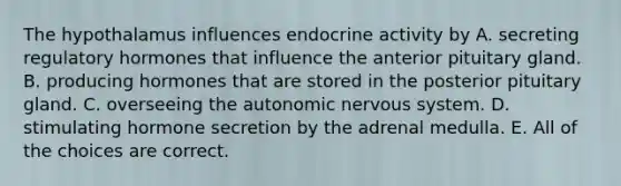 The hypothalamus influences endocrine activity by A. secreting regulatory hormones that influence the anterior pituitary gland. B. producing hormones that are stored in the posterior pituitary gland. C. overseeing the autonomic nervous system. D. stimulating hormone secretion by the adrenal medulla. E. All of the choices are correct.