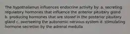 The hypothalamus influences endocrine activity by: a. secreting regulatory hormones that influence the anterior pituitary gland b. producing hormones that are stored in the posterior pituitary gland c. overseeing the autonomic nervous system d. stimulating hormone secretion by the adrenal medulla