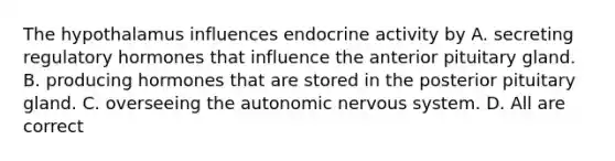 The hypothalamus influences endocrine activity by A. secreting regulatory hormones that influence the anterior pituitary gland. B. producing hormones that are stored in the posterior pituitary gland. C. overseeing the autonomic nervous system. D. All are correct