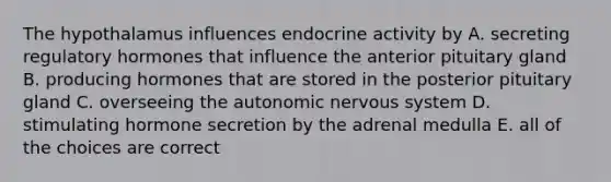 The hypothalamus influences endocrine activity by A. secreting regulatory hormones that influence the anterior pituitary gland B. producing hormones that are stored in the posterior pituitary gland C. overseeing the autonomic nervous system D. stimulating hormone secretion by the adrenal medulla E. all of the choices are correct