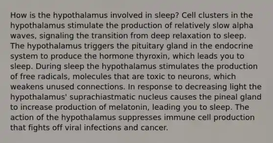 How is the hypothalamus involved in sleep? Cell clusters in the hypothalamus stimulate the production of relatively slow alpha waves, signaling the transition from deep relaxation to sleep. The hypothalamus triggers the pituitary gland in the endocrine system to produce the hormone thyroxin, which leads you to sleep. During sleep the hypothalamus stimulates the production of free radicals, molecules that are toxic to neurons, which weakens unused connections. In response to decreasing light the hypothalamus' suprachiastmatic nucleus causes the pineal gland to increase production of melatonin, leading you to sleep. The action of the hypothalamus suppresses immune cell production that fights off viral infections and cancer.