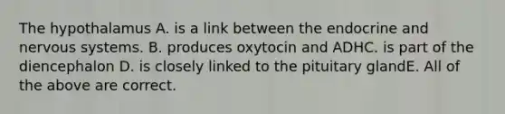 The hypothalamus A. is a link between the endocrine and <a href='https://www.questionai.com/knowledge/kThdVqrsqy-nervous-system' class='anchor-knowledge'>nervous system</a>s. B. produces oxytocin and ADHC. is part of the diencephalon D. is closely linked to the pituitary glandE. All of the above are correct.