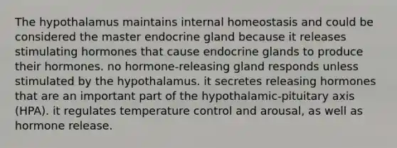 The hypothalamus maintains internal homeostasis and could be considered the master endocrine gland because it releases stimulating hormones that cause endocrine glands to produce their hormones. no hormone-releasing gland responds unless stimulated by the hypothalamus. it secretes releasing hormones that are an important part of the hypothalamic-pituitary axis (HPA). it regulates temperature control and arousal, as well as hormone release.