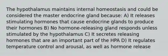 The hypothalamus maintains internal homeostasis and could be considered the master endocrine gland because: A) It releases stimulating hormones that cause endocrine glands to produce their hormones B) No hormone-releasing gland responds unless stimulated by the hypothalamus C) It secretes releasing hormones that are an important part of the HPA D) It regulates temperature control and arousal, as well as hormone release