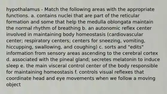 hypothalamus - Match the following areas with the appropriate functions. a. contains nuclei that are part of the reticular formation and some that help the medulla oblongata maintain the normal rhythm of breathing b. an autonomic reflex center involved in maintaining body homeostasis (cardiovascular center; respiratory centers; centers for sneezing, vomiting, hiccupping, swallowing, and coughing) c. sorts and "edits" information from sensory areas ascending to the cerebral cortex d. associated with the pineal gland; secretes melatonin to induce sleep e. the main visceral control center of the body responsible for maintaining homeostasis f. controls visual reflexes that coordinate head and eye movements when we follow a moving object